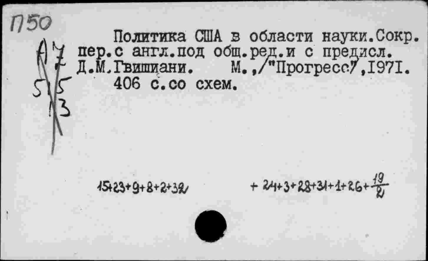 ﻿П50
5
I
Политика США в области науки.Сокр. пер.с англ.под общ.ред.и с предисл. ДЛ. Гвишиани.	М,./"Прогресс/,1971.
406 с.со схем.

